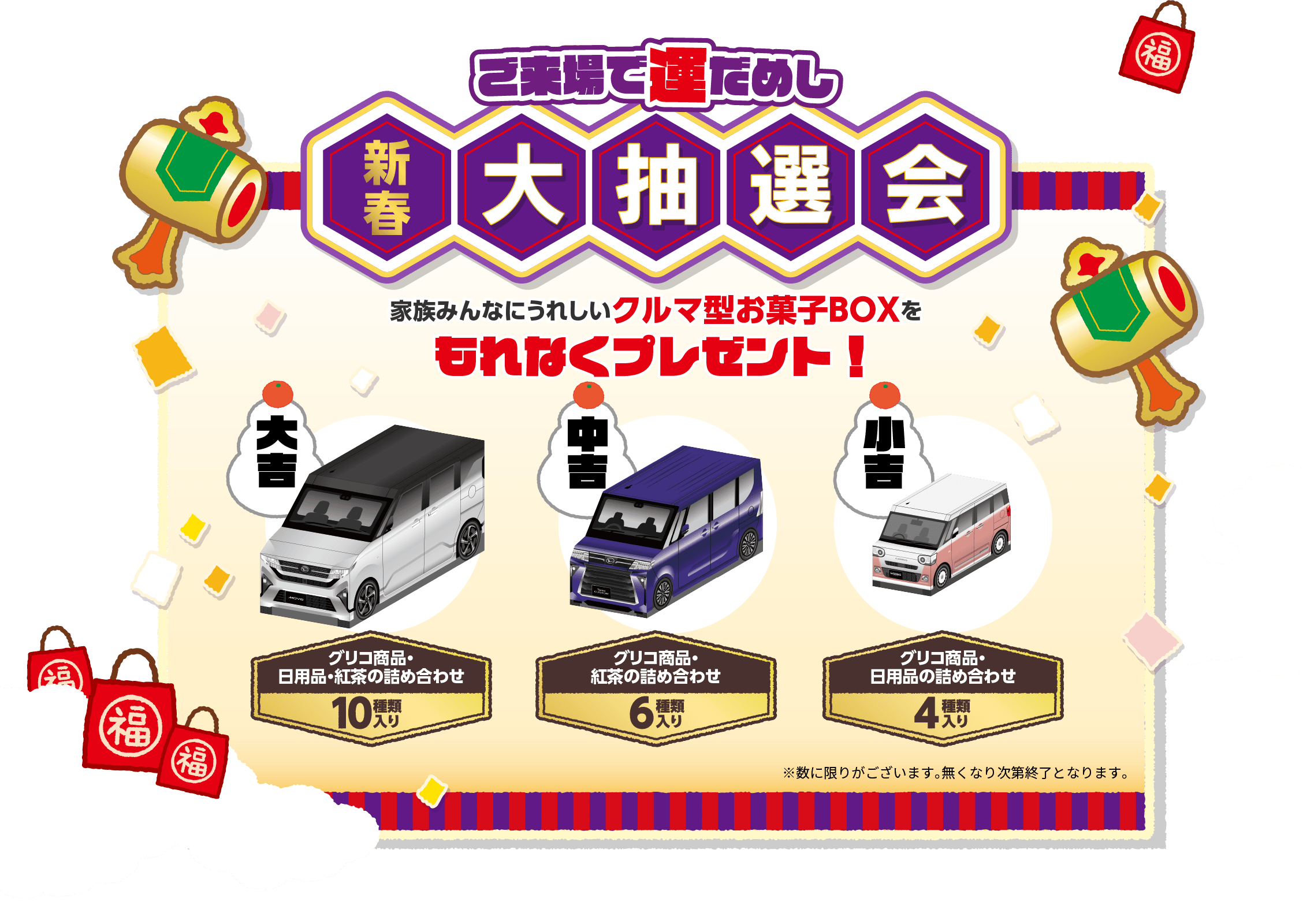 ご来場で運だめし 新春大抽選会 家族みんなにうれしいクルマ型お菓子BOXをもれなくプレゼント！ 大吉：グリコ商品・日用品・紅茶の詰め合わせ（10種類入り） 中吉：グリコ商品・紅茶の詰め合わせ（6種類入り） 小吉：グリコ商品・日用品の詰め合わせ（4種類入り）※数に限りがございます。無くなり次第終了となります。